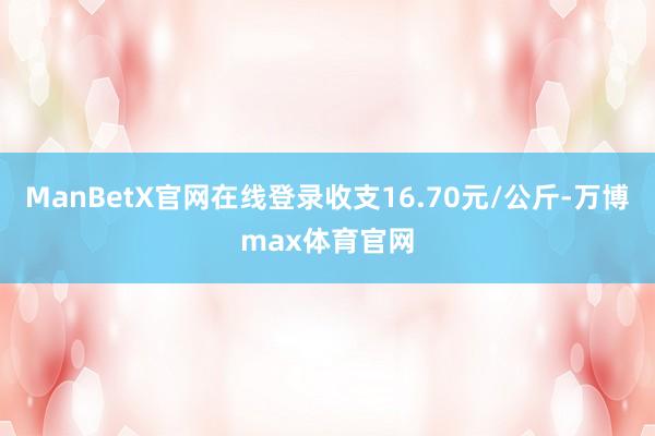 ManBetX官网在线登录收支16.70元/公斤-万博max体育官网