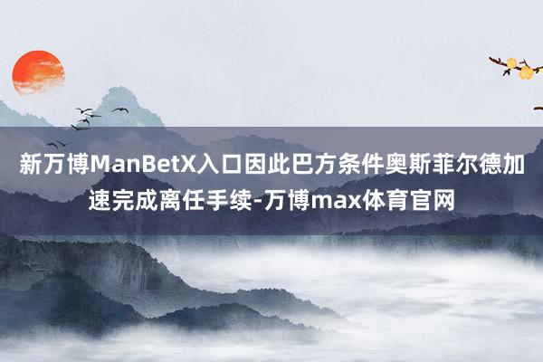 新万博ManBetX入口因此巴方条件奥斯菲尔德加速完成离任手续-万博max体育官网