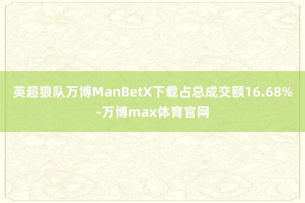 英超狼队万博ManBetX下载占总成交额16.68%-万博max体育官网