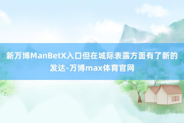 新万博ManBetX入口但在城际表露方面有了新的发达-万博max体育官网