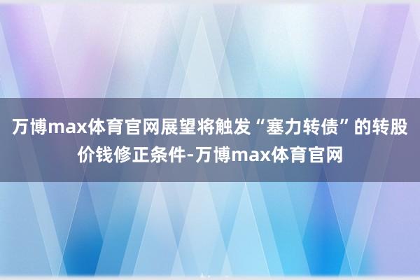 万博max体育官网展望将触发“塞力转债”的转股价钱修正条件-万博max体育官网