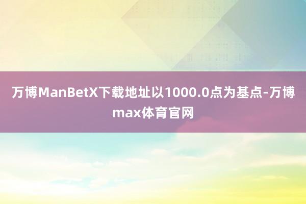 万博ManBetX下载地址以1000.0点为基点-万博max体育官网