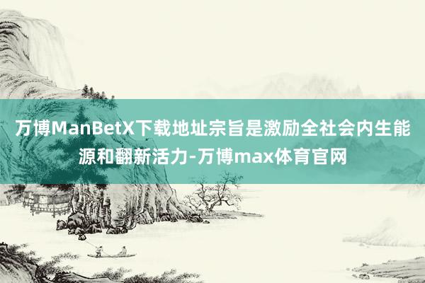 万博ManBetX下载地址宗旨是激励全社会内生能源和翻新活力-万博max体育官网