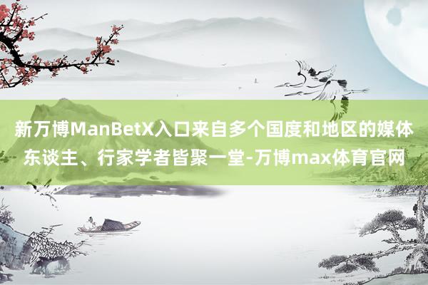 新万博ManBetX入口来自多个国度和地区的媒体东谈主、行家学者皆聚一堂-万博max体育官网