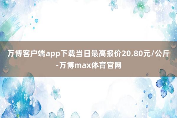 万博客户端app下载当日最高报价20.80元/公斤-万博max体育官网