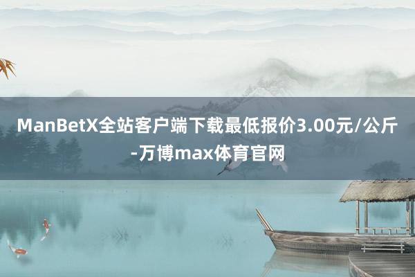 ManBetX全站客户端下载最低报价3.00元/公斤-万博max体育官网