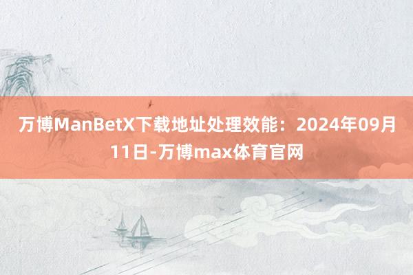 万博ManBetX下载地址处理效能：2024年09月11日-万博max体育官网