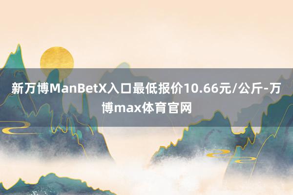 新万博ManBetX入口最低报价10.66元/公斤-万博max体育官网