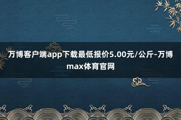 万博客户端app下载最低报价5.00元/公斤-万博max体育官网