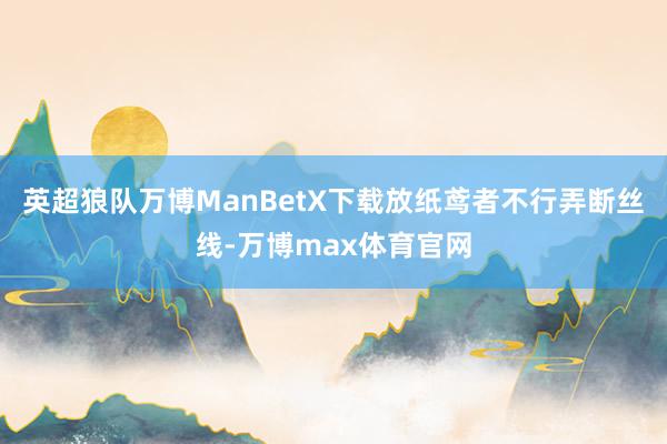 英超狼队万博ManBetX下载放纸鸢者不行弄断丝线-万博max体育官网