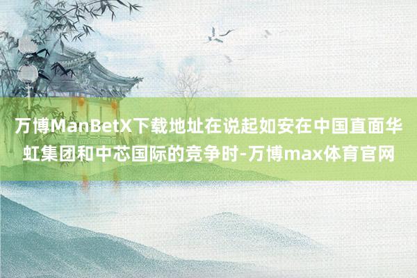 万博ManBetX下载地址在说起如安在中国直面华虹集团和中芯国际的竞争时-万博max体育官网