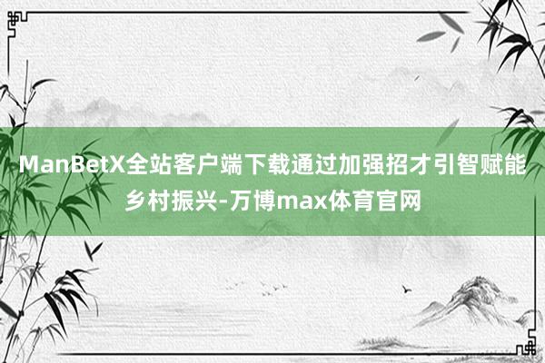 ManBetX全站客户端下载通过加强招才引智赋能乡村振兴-万博max体育官网