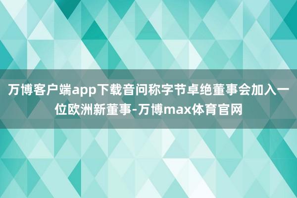 万博客户端app下载音问称字节卓绝董事会加入一位欧洲新董事-万博max体育官网