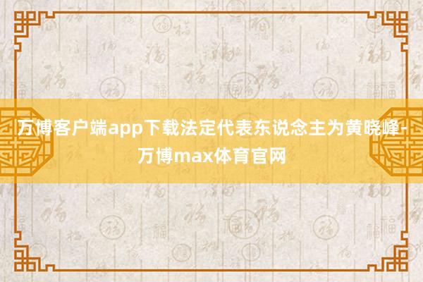 万博客户端app下载法定代表东说念主为黄晓峰-万博max体育官网