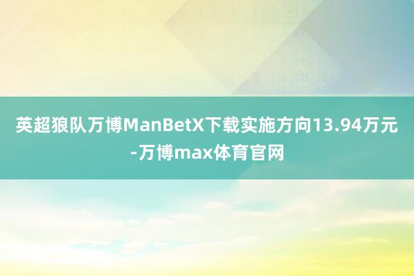 英超狼队万博ManBetX下载实施方向13.94万元-万博max体育官网