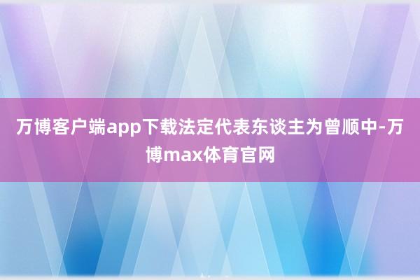 万博客户端app下载法定代表东谈主为曾顺中-万博max体育官网