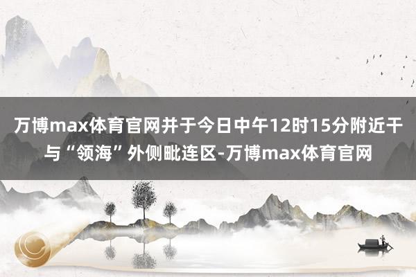 万博max体育官网并于今日中午12时15分附近干与“领海”外侧毗连区-万博max体育官网