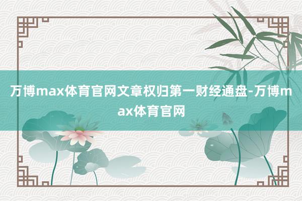 万博max体育官网文章权归第一财经通盘-万博max体育官网