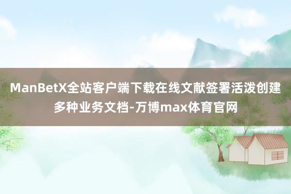 ManBetX全站客户端下载在线文献签署活泼创建多种业务文档-万博max体育官网