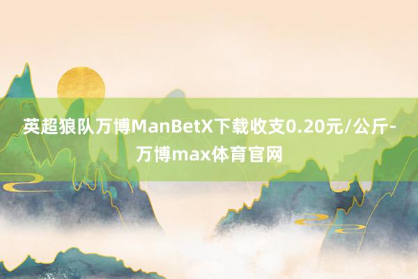 英超狼队万博ManBetX下载收支0.20元/公斤-万博max体育官网