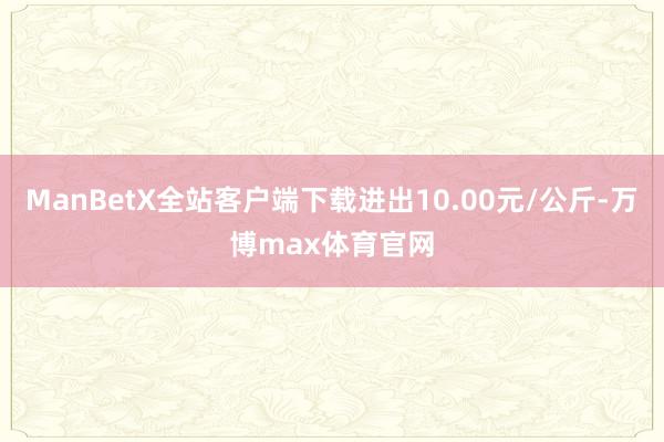 ManBetX全站客户端下载进出10.00元/公斤-万博max体育官网