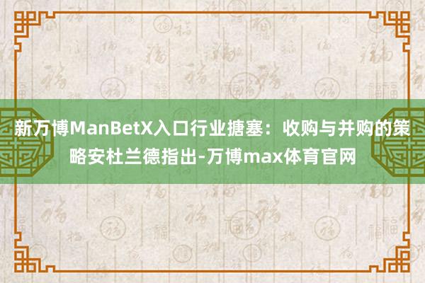 新万博ManBetX入口行业搪塞：收购与并购的策略安杜兰德指出-万博max体育官网