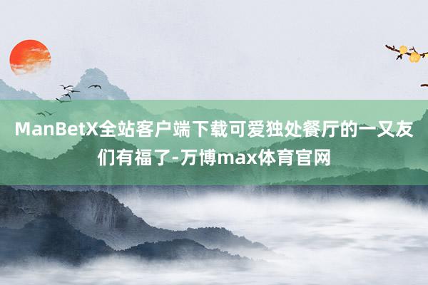 ManBetX全站客户端下载可爱独处餐厅的一又友们有福了-万博max体育官网