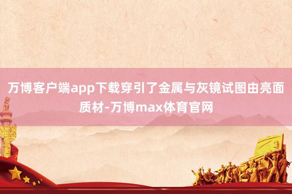 万博客户端app下载穿引了金属与灰镜试图由亮面质材-万博max体育官网