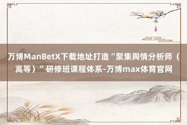 万博ManBetX下载地址打造“聚集舆情分析师（高等）”研修班课程体系-万博max体育官网