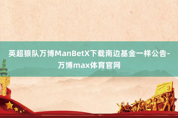 英超狼队万博ManBetX下载　　南边基金一样公告-万博max体育官网