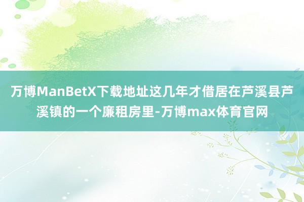 万博ManBetX下载地址这几年才借居在芦溪县芦溪镇的一个廉租房里-万博max体育官网