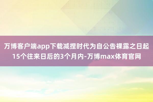 万博客户端app下载减捏时代为自公告裸露之日起15个往来日后的3个月内-万博max体育官网