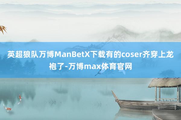 英超狼队万博ManBetX下载有的coser齐穿上龙袍了-万博max体育官网