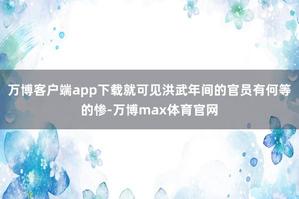 万博客户端app下载就可见洪武年间的官员有何等的惨-万博max体育官网