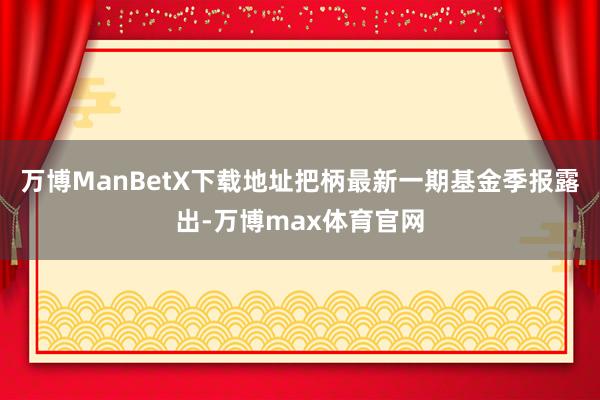 万博ManBetX下载地址把柄最新一期基金季报露出-万博max体育官网