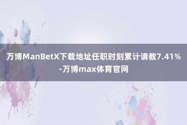 万博ManBetX下载地址任职时刻累计请教7.41%-万博max体育官网