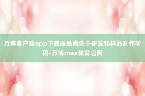 万博客户端app下载居品尚处于研发和样品制作阶段-万博max体育官网