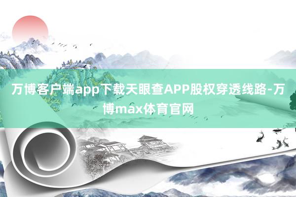 万博客户端app下载天眼查APP股权穿透线路-万博max体育官网