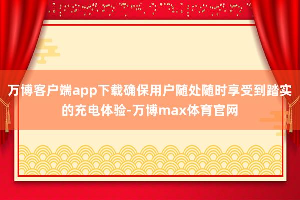 万博客户端app下载确保用户随处随时享受到踏实的充电体验-万博max体育官网