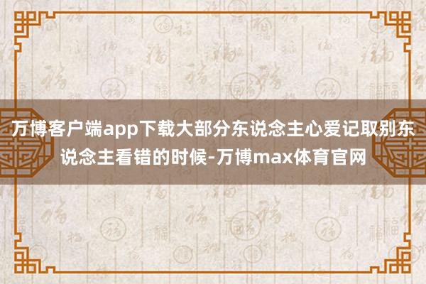 万博客户端app下载大部分东说念主心爱记取别东说念主看错的时候-万博max体育官网