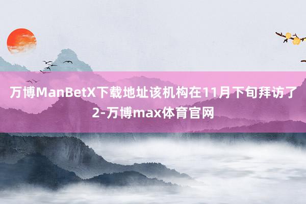 万博ManBetX下载地址该机构在11月下旬拜访了2-万博max体育官网