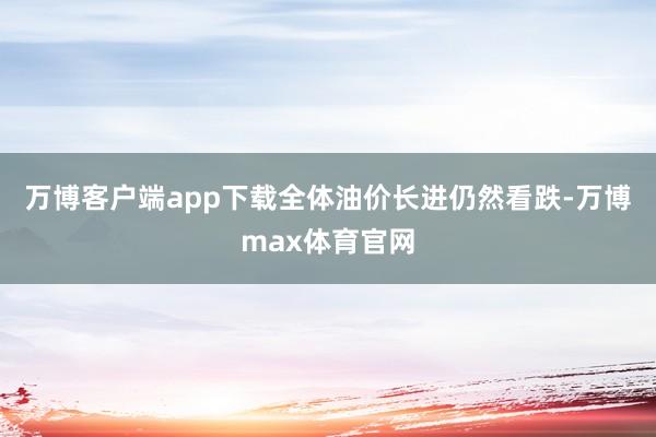 万博客户端app下载全体油价长进仍然看跌-万博max体育官网