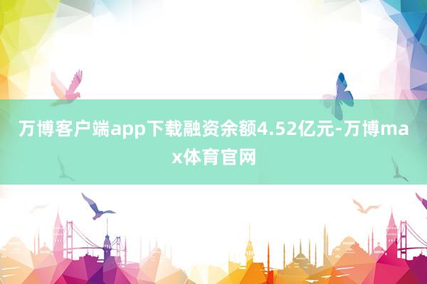 万博客户端app下载融资余额4.52亿元-万博max体育官网