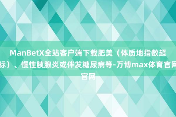 ManBetX全站客户端下载肥美（体质地指数超标）、慢性胰腺炎或伴发糖尿病等-万博max体育官网