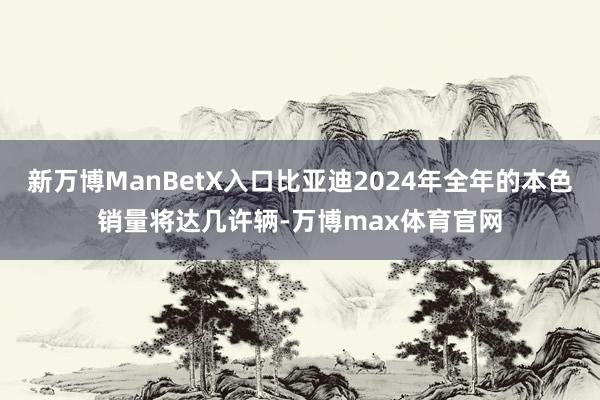 新万博ManBetX入口比亚迪2024年全年的本色销量将达几许辆-万博max体育官网