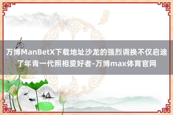 万博ManBetX下载地址沙龙的强烈调换不仅启迪了年青一代照相爱好者-万博max体育官网