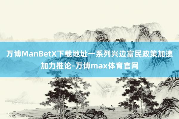 万博ManBetX下载地址一系列兴边富民政策加速加力推论-万博max体育官网