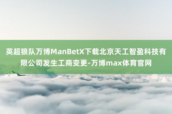 英超狼队万博ManBetX下载北京天工智盈科技有限公司发生工商变更-万博max体育官网