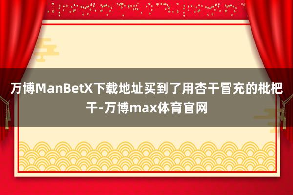 万博ManBetX下载地址买到了用杏干冒充的枇杷干-万博max体育官网