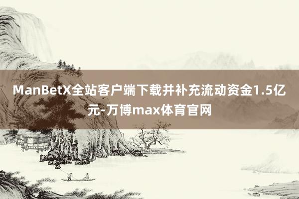 ManBetX全站客户端下载并补充流动资金1.5亿元-万博max体育官网